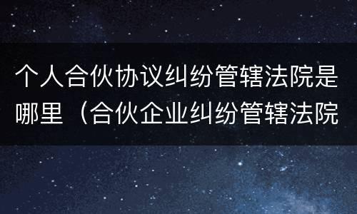 个人合伙协议纠纷管辖法院是哪里（合伙企业纠纷管辖法院）