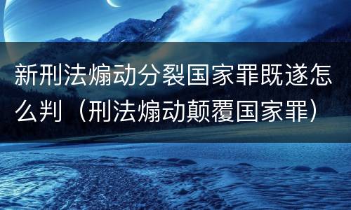 新刑法煽动分裂国家罪既遂怎么判（刑法煽动颠覆国家罪）