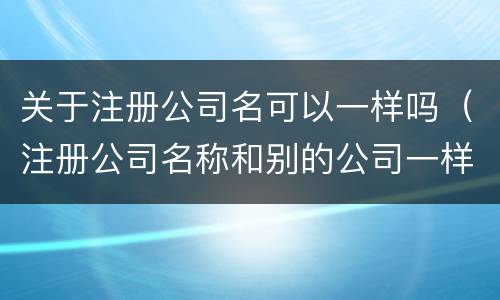 关于注册公司名可以一样吗（注册公司名称和别的公司一样可以吗）
