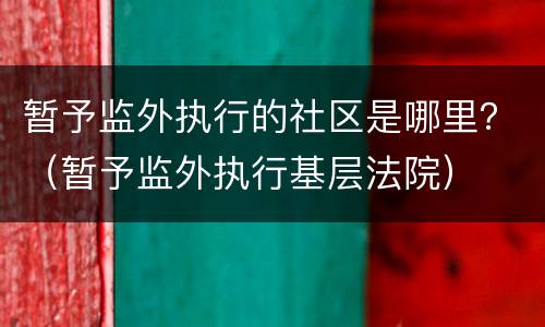 暂予监外执行的社区是哪里？（暂予监外执行基层法院）