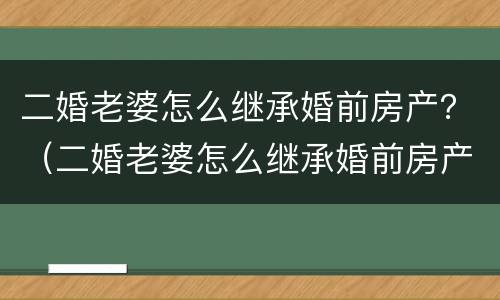 二婚老婆怎么继承婚前房产？（二婚老婆怎么继承婚前房产证）