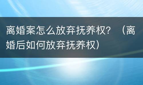 离婚案怎么放弃抚养权？（离婚后如何放弃抚养权）
