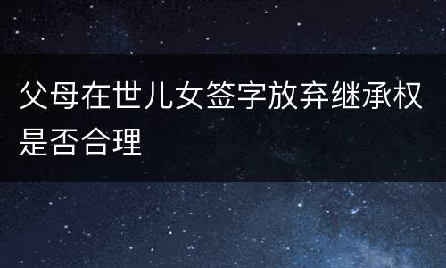 父母在世儿女签字放弃继承权是否合理