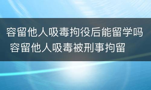 容留他人吸毒拘役后能留学吗 容留他人吸毒被刑事拘留