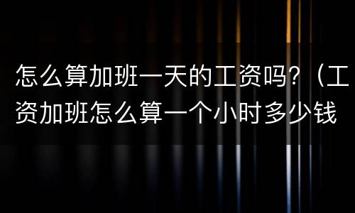 怎么算加班一天的工资吗?（工资加班怎么算一个小时多少钱）
