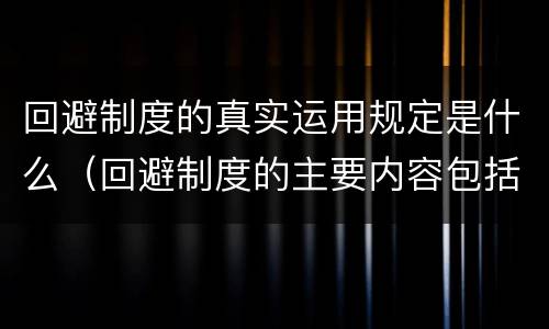 回避制度的真实运用规定是什么（回避制度的主要内容包括哪些）