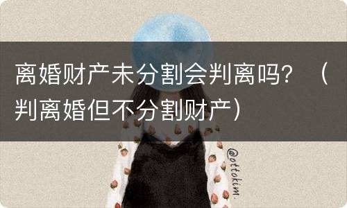 离婚财产未分割会判离吗？（判离婚但不分割财产）
