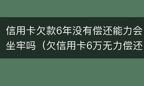 信用卡欠款6年没有偿还能力会坐牢吗（欠信用卡6万无力偿还会被刑拘吗）