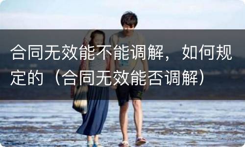 合同无效能不能调解，如何规定的（合同无效能否调解）