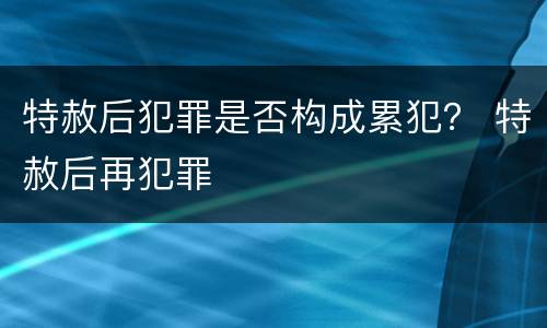 特赦后犯罪是否构成累犯？ 特赦后再犯罪