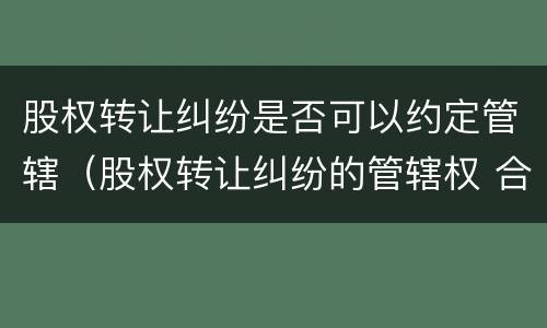 股权转让纠纷是否可以约定管辖（股权转让纠纷的管辖权 合同签订地）