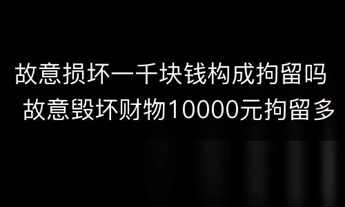 故意损坏一千块钱构成拘留吗 故意毁坏财物10000元拘留多长时间