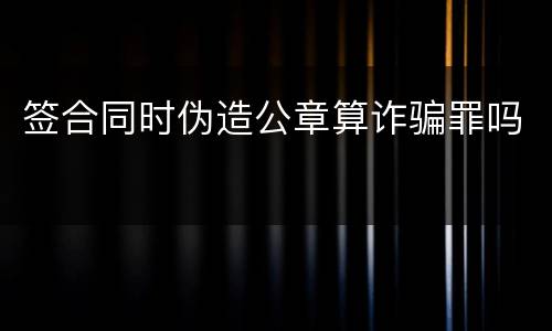 签合同时伪造公章算诈骗罪吗