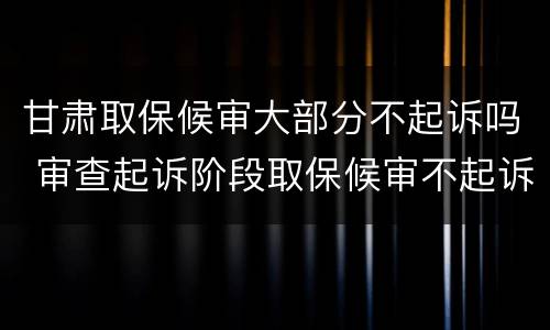 甘肃取保候审大部分不起诉吗 审查起诉阶段取保候审不起诉