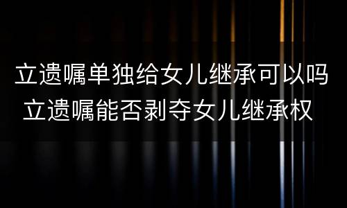 立遗嘱单独给女儿继承可以吗 立遗嘱能否剥夺女儿继承权