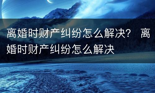 离婚时财产纠纷怎么解决？ 离婚时财产纠纷怎么解决