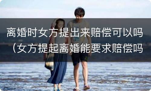 离婚时女方提出来赔偿可以吗（女方提起离婚能要求赔偿吗）
