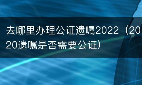 去哪里办理公证遗嘱2022（2020遗嘱是否需要公证）