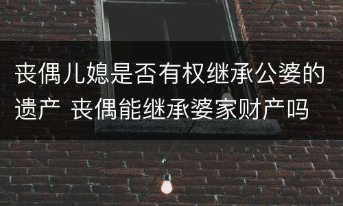 丧偶儿媳是否有权继承公婆的遗产 丧偶能继承婆家财产吗