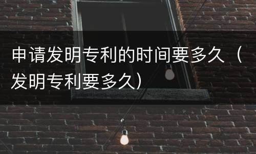申请发明专利的时间要多久（发明专利要多久）