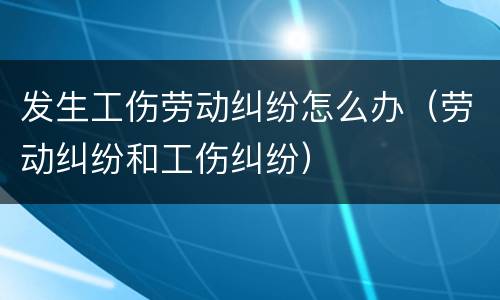 发生工伤劳动纠纷怎么办（劳动纠纷和工伤纠纷）