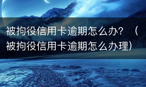 被拘役信用卡逾期怎么办？（被拘役信用卡逾期怎么办理）