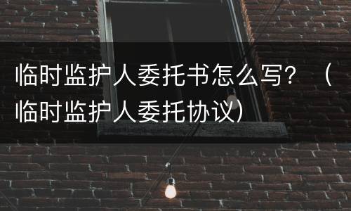 临时监护人委托书怎么写？（临时监护人委托协议）