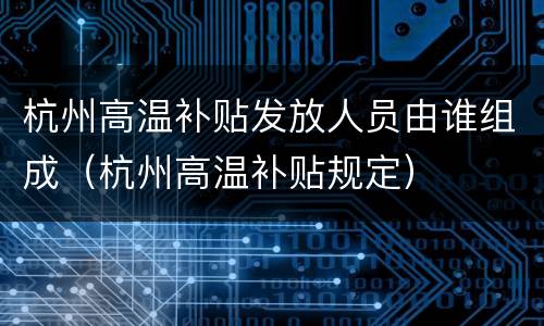 杭州高温补贴发放人员由谁组成（杭州高温补贴规定）