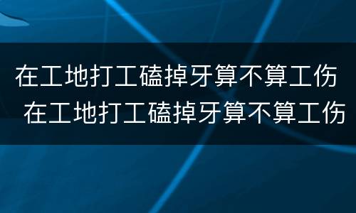 在工地打工磕掉牙算不算工伤 在工地打工磕掉牙算不算工伤事故