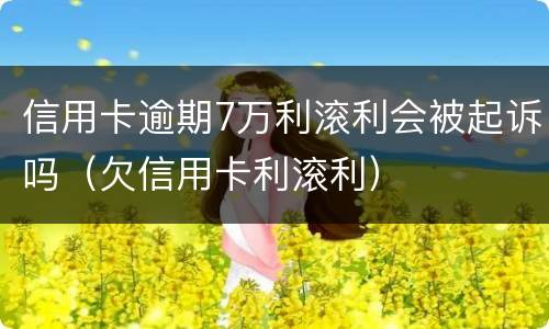 信用卡逾期7万利滚利会被起诉吗（欠信用卡利滚利）