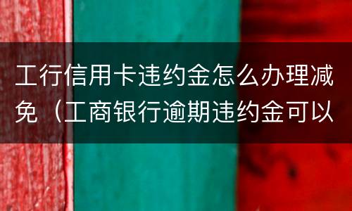 工行信用卡违约金怎么办理减免（工商银行逾期违约金可以申请减免吗）