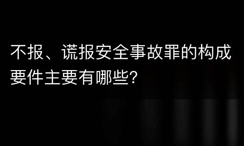 不报、谎报安全事故罪的构成要件主要有哪些？