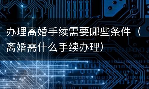 办理离婚手续需要哪些条件（离婚需什么手续办理）