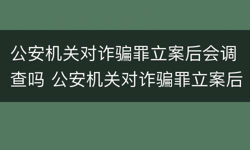 公安机关对诈骗罪立案后会调查吗 公安机关对诈骗罪立案后会调查吗怎么处理