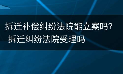 拆迁补偿纠纷法院能立案吗？ 拆迁纠纷法院受理吗