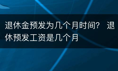 退休金预发为几个月时间？ 退休预发工资是几个月