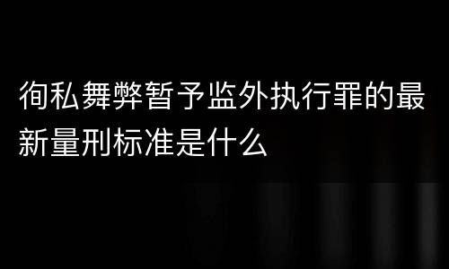徇私舞弊暂予监外执行罪的最新量刑标准是什么