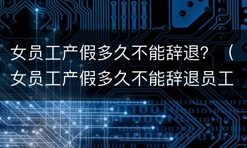 女员工产假多久不能辞退？（女员工产假多久不能辞退员工）