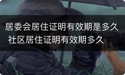 居委会居住证明有效期是多久 社区居住证明有效期多久