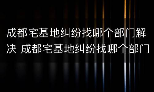 成都宅基地纠纷找哪个部门解决 成都宅基地纠纷找哪个部门解决最有效