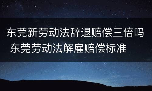 东莞新劳动法辞退赔偿三倍吗 东莞劳动法解雇赔偿标准