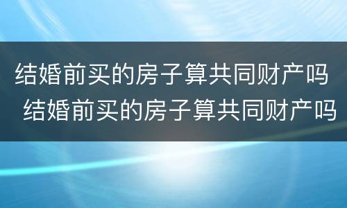 结婚前买的房子算共同财产吗 结婚前买的房子算共同财产吗
