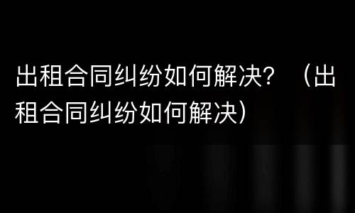 出租合同纠纷如何解决？（出租合同纠纷如何解决）