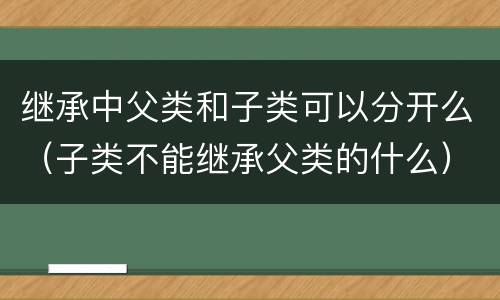 继承中父类和子类可以分开么（子类不能继承父类的什么）