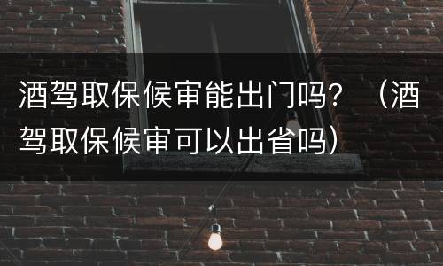 酒驾取保候审能出门吗？（酒驾取保候审可以出省吗）