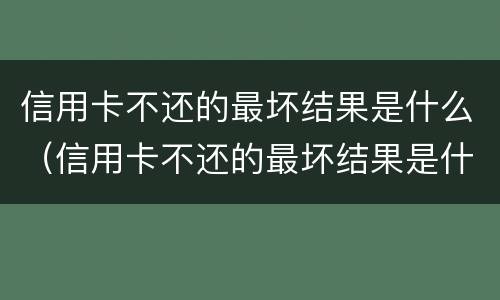 信用卡不还的最坏结果是什么（信用卡不还的最坏结果是什么-ad）
