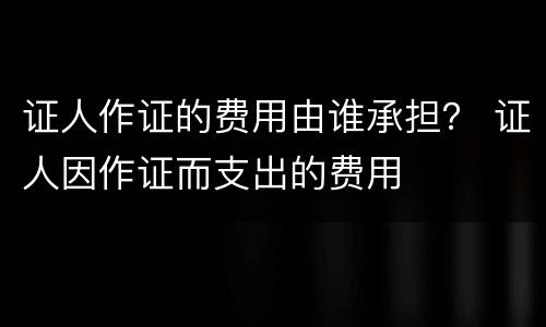 证人作证的费用由谁承担？ 证人因作证而支出的费用