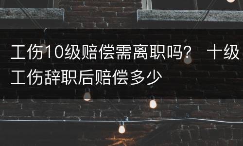 工伤10级赔偿需离职吗？ 十级工伤辞职后赔偿多少