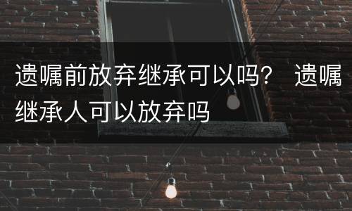 遗嘱前放弃继承可以吗？ 遗嘱继承人可以放弃吗