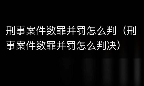 刑事案件数罪并罚怎么判（刑事案件数罪并罚怎么判决）